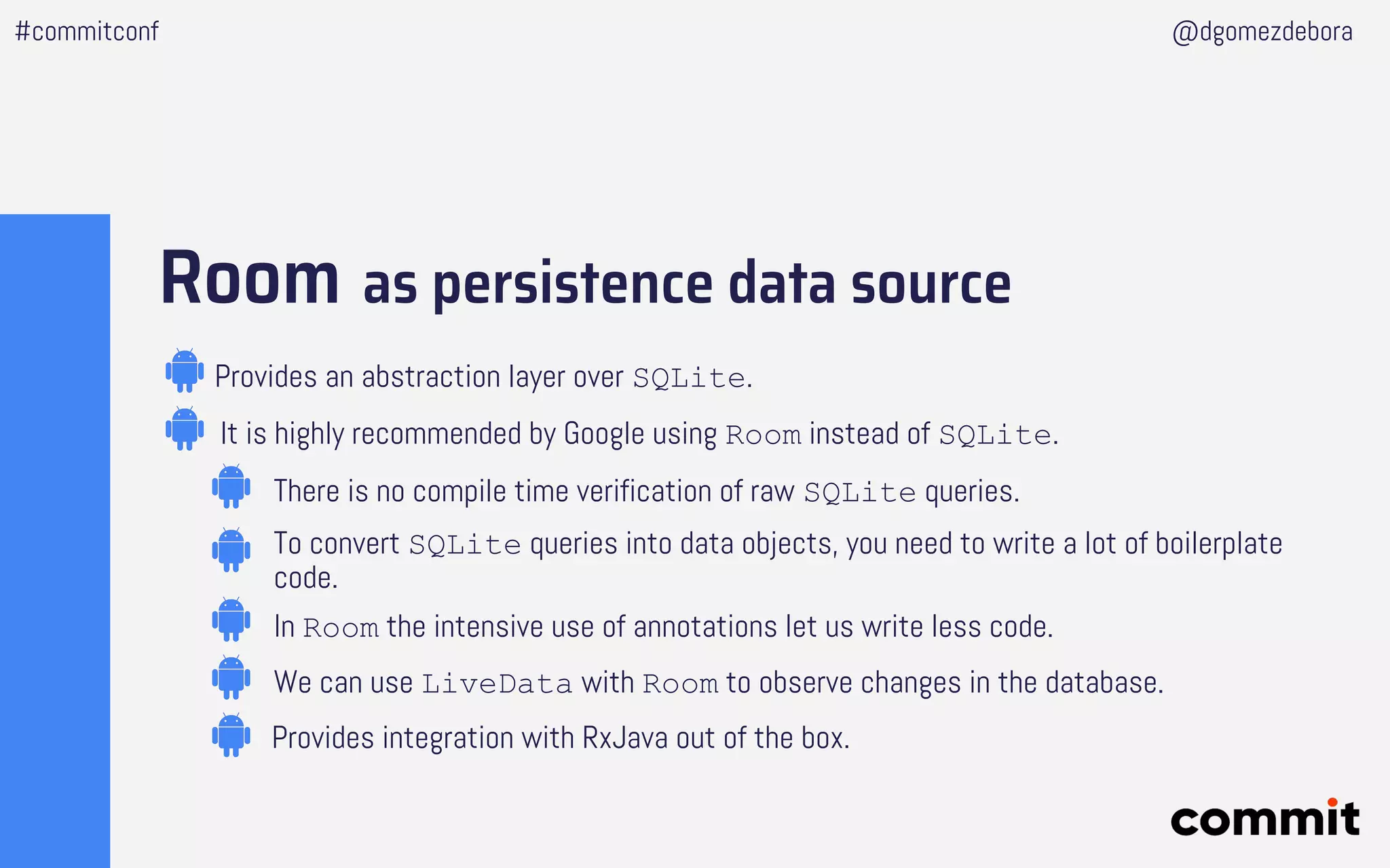 Room as persistence data source
Provides an abstraction layer over SQLite.
It is highly recommended by Google using Room instead of SQLite.
We can use LiveData with Room to observe changes in the database.
In Room the intensive use of annotations let us write less code.
Provides integration with RxJava out of the box.
There is no compile time verification of raw SQLite queries.
To convert SQLite queries into data objects, you need to write a lot of boilerplate
code.
#commitconf @dgomezdebora
 