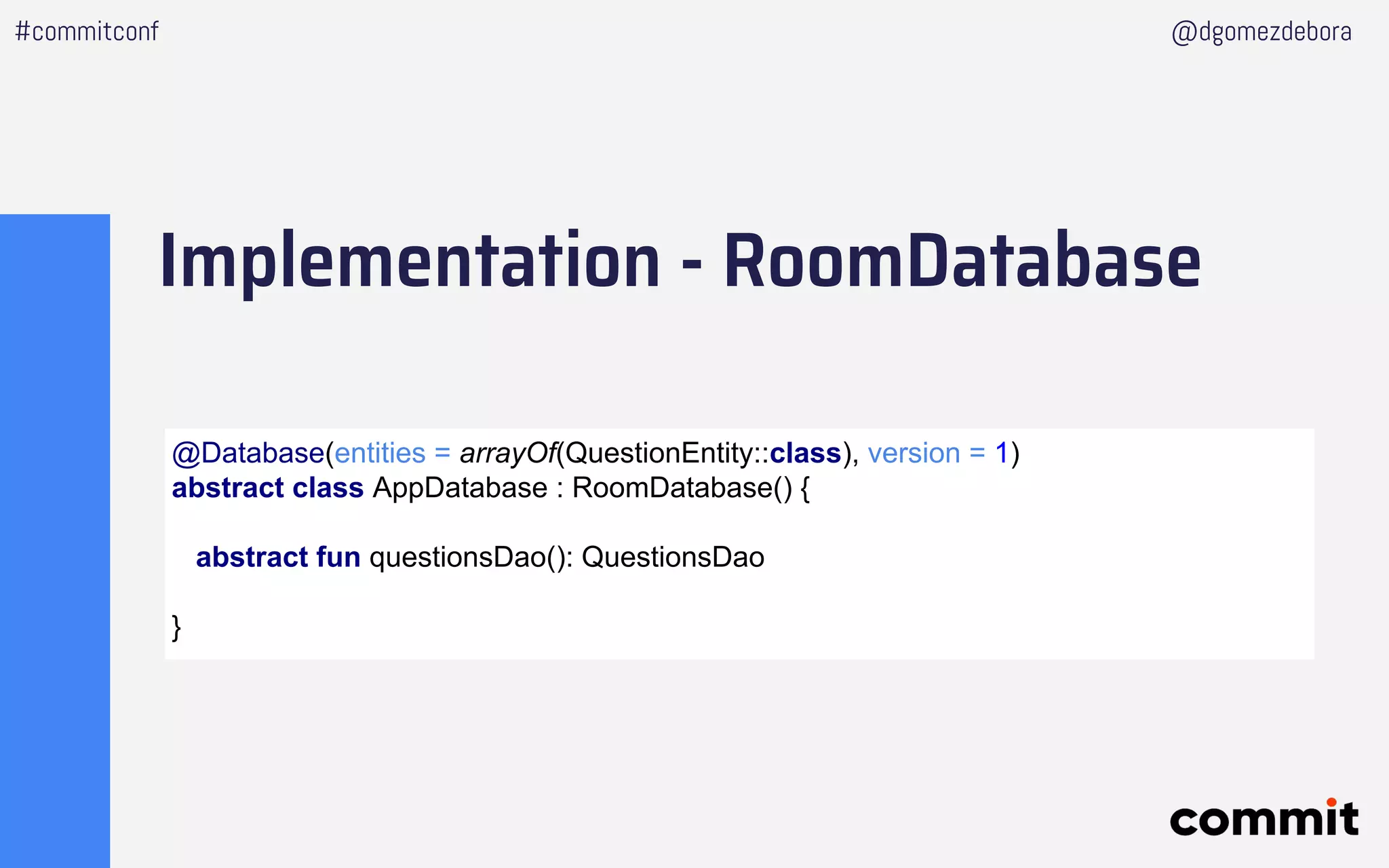 Implementation - RoomDatabase
#commitconf @dgomezdebora
@Database(entities = arrayOf(QuestionEntity::class), version = 1)
abstract class AppDatabase : RoomDatabase() {
abstract fun questionsDao(): QuestionsDao
}
 