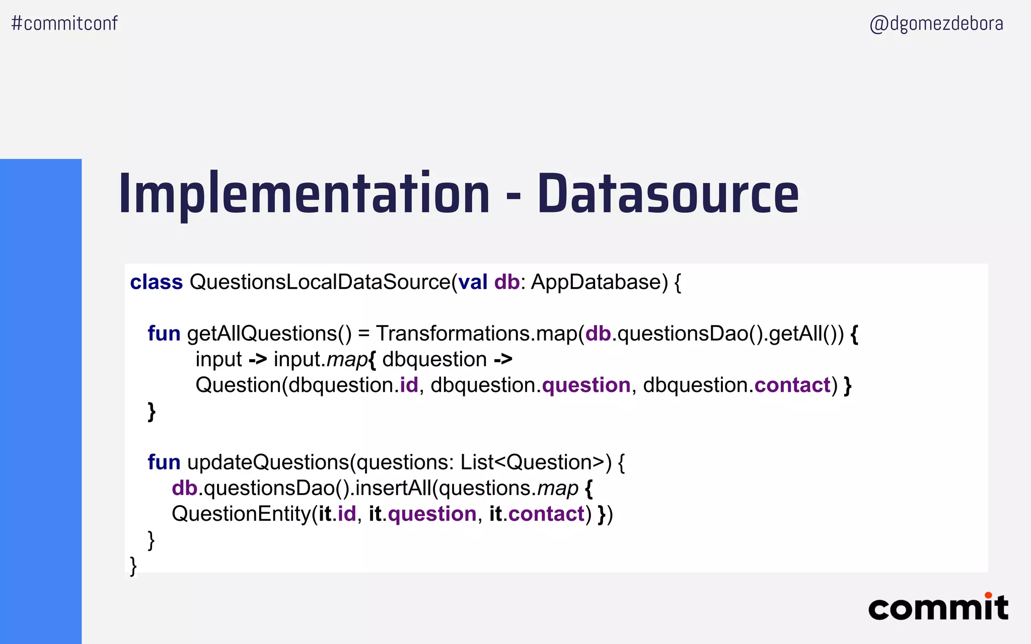 Implementation - Datasource
#commitconf @dgomezdebora
class QuestionsLocalDataSource(val db: AppDatabase) {
fun getAllQuestions() = Transformations.map(db.questionsDao().getAll()) {
input -> input.map{ dbquestion ->
Question(dbquestion.id, dbquestion.question, dbquestion.contact) }
}
fun updateQuestions(questions: List<Question>) {
db.questionsDao().insertAll(questions.map {
QuestionEntity(it.id, it.question, it.contact) })
}
}
 