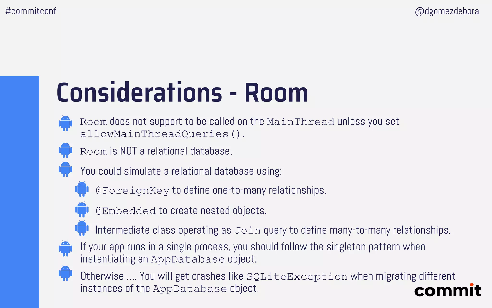 Considerations - Room
Room does not support to be called on the MainThread unless you set
allowMainThreadQueries().
Room is NOT a relational database.
You could simulate a relational database using:
@ForeignKey to define one-to-many relationships.
@Embedded to create nested objects.
Intermediate class operating as Join query to define many-to-many relationships.
If your app runs in a single process, you should follow the singleton pattern when
instantiating an AppDatabase object.
Otherwise …. You will get crashes like SQLiteException when migrating different
instances of the AppDatabase object.
#commitconf @dgomezdebora
 