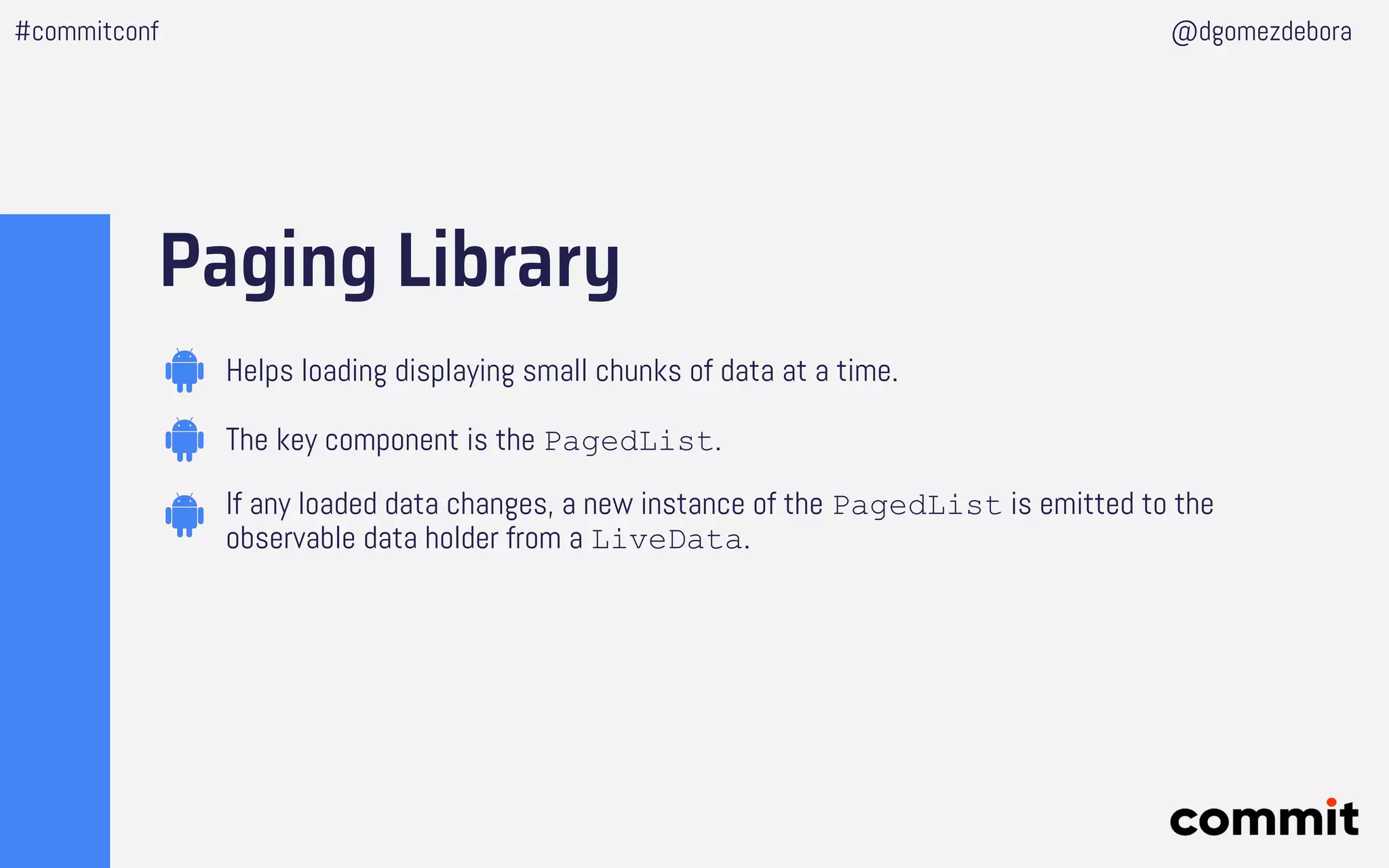 Paging Library
#commitconf @dgomezdebora
Helps loading displaying small chunks of data at a time.
The key component is the PagedList.
If any loaded data changes, a new instance of the PagedList is emitted to the
observable data holder from a LiveData.
 
