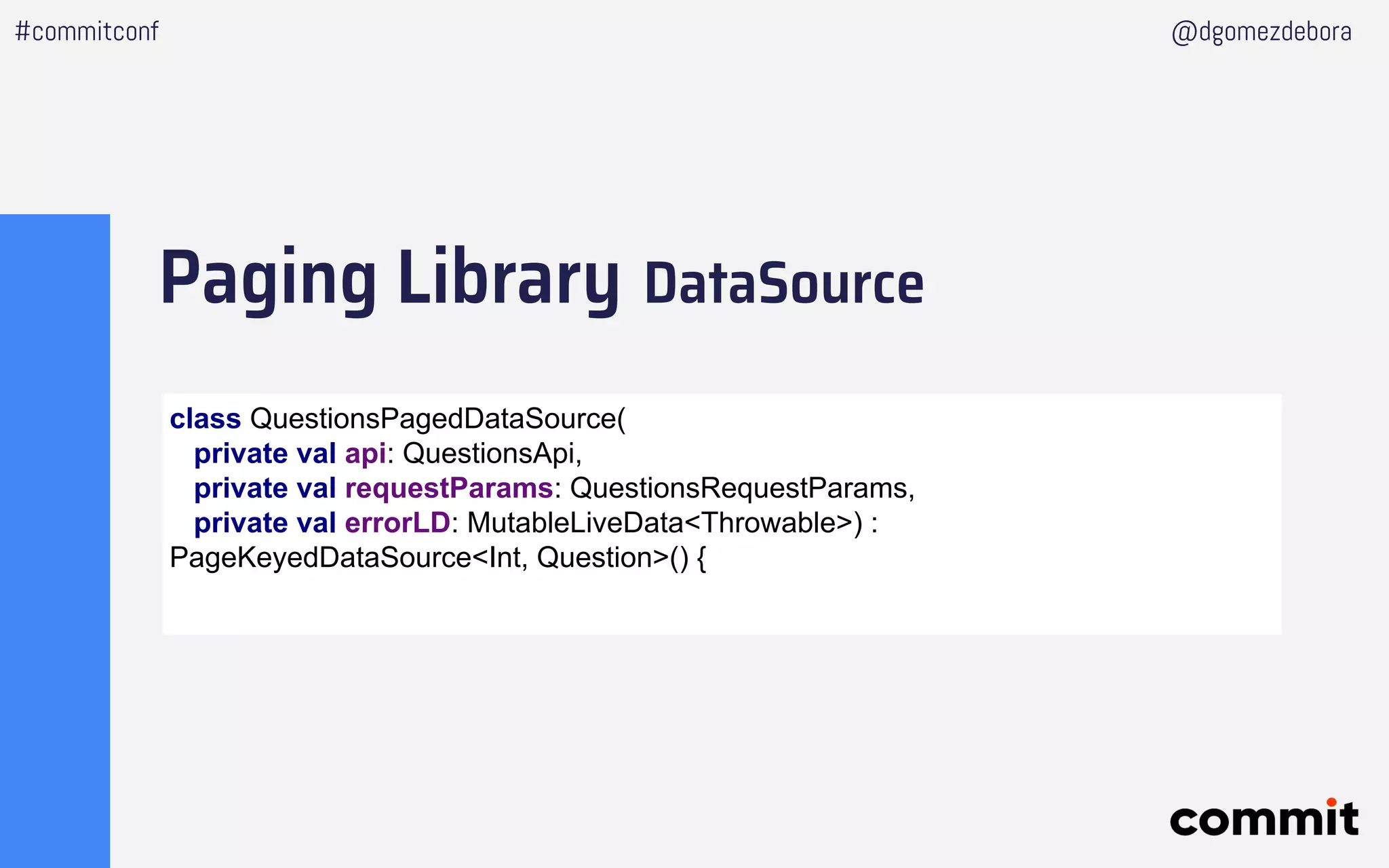 Paging Library DataSource
#commitconf @dgomezdebora
class QuestionsPagedDataSource(
private val api: QuestionsApi,
private val requestParams: QuestionsRequestParams,
private val errorLD: MutableLiveData<Throwable>) :
PageKeyedDataSource<Int, Question>() {
 
