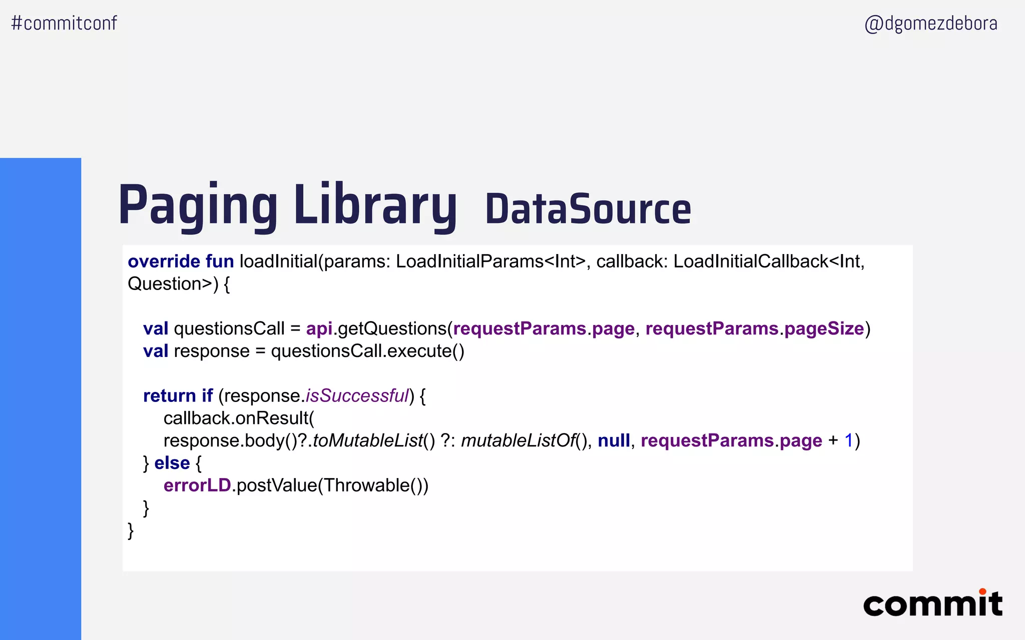 Paging Library DataSource
#commitconf @dgomezdebora
override fun loadInitial(params: LoadInitialParams<Int>, callback: LoadInitialCallback<Int,
Question>) {
val questionsCall = api.getQuestions(requestParams.page, requestParams.pageSize)
val response = questionsCall.execute()
return if (response.isSuccessful) {
callback.onResult(
response.body()?.toMutableList() ?: mutableListOf(), null, requestParams.page + 1)
} else {
errorLD.postValue(Throwable())
}
}
 
