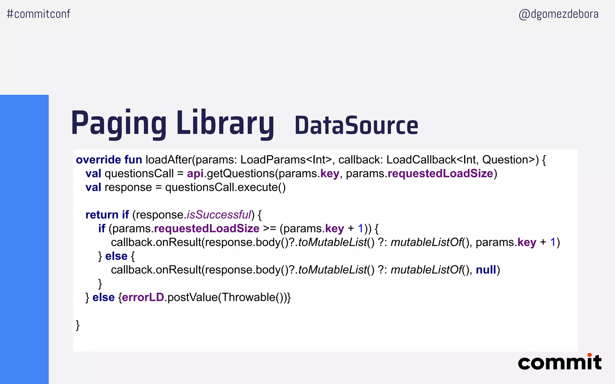 Paging Library DataSource
#commitconf @dgomezdebora
override fun loadAfter(params: LoadParams<Int>, callback: LoadCallback<Int, Question>) {
val questionsCall = api.getQuestions(params.key, params.requestedLoadSize)
val response = questionsCall.execute()
return if (response.isSuccessful) {
if (params.requestedLoadSize >= (params.key + 1)) {
callback.onResult(response.body()?.toMutableList() ?: mutableListOf(), params.key + 1)
} else {
callback.onResult(response.body()?.toMutableList() ?: mutableListOf(), null)
}
} else {errorLD.postValue(Throwable())}
}
 