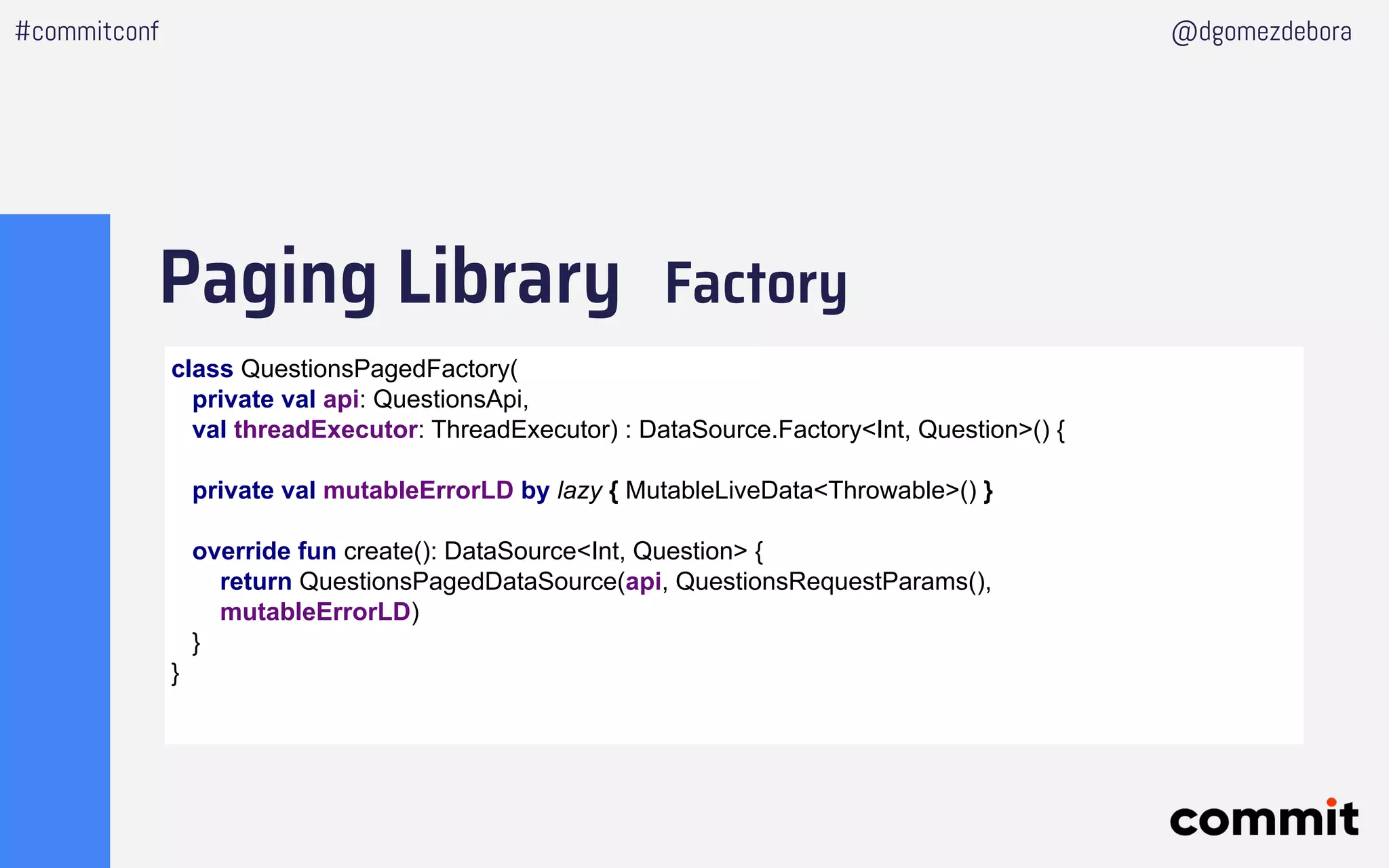 Paging Library Factory
#commitconf @dgomezdebora
class QuestionsPagedFactory(
private val api: QuestionsApi,
val threadExecutor: ThreadExecutor) : DataSource.Factory<Int, Question>() {
private val mutableErrorLD by lazy { MutableLiveData<Throwable>() }
override fun create(): DataSource<Int, Question> {
return QuestionsPagedDataSource(api, QuestionsRequestParams(),
mutableErrorLD)
}
}
 