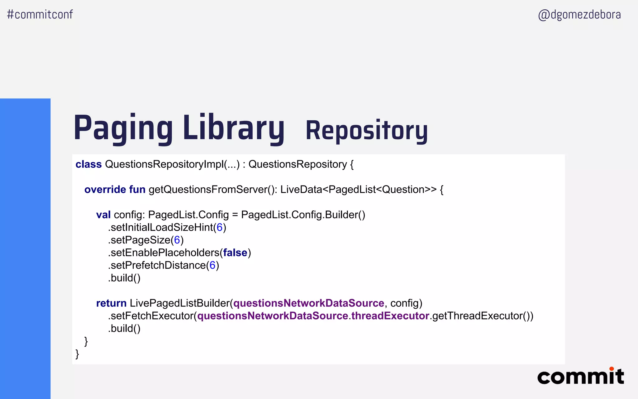 Paging Library Repository
#commitconf @dgomezdebora
class QuestionsRepositoryImpl(...) : QuestionsRepository {
override fun getQuestionsFromServer(): LiveData<PagedList<Question>> {
val config: PagedList.Config = PagedList.Config.Builder()
.setInitialLoadSizeHint(6)
.setPageSize(6)
.setEnablePlaceholders(false)
.setPrefetchDistance(6)
.build()
return LivePagedListBuilder(questionsNetworkDataSource, config)
.setFetchExecutor(questionsNetworkDataSource.threadExecutor.getThreadExecutor())
.build()
}
}
 