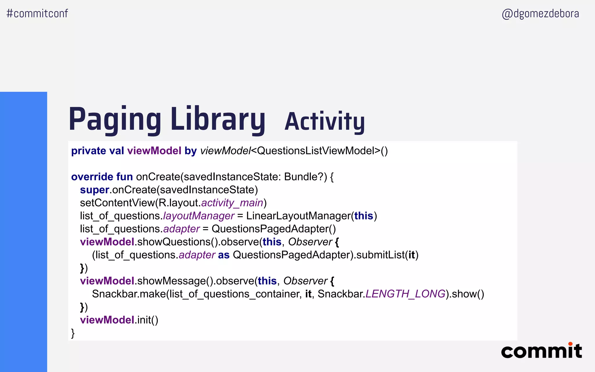 Paging Library Activity
#commitconf @dgomezdebora
private val viewModel by viewModel<QuestionsListViewModel>()
override fun onCreate(savedInstanceState: Bundle?) {
super.onCreate(savedInstanceState)
setContentView(R.layout.activity_main)
list_of_questions.layoutManager = LinearLayoutManager(this)
list_of_questions.adapter = QuestionsPagedAdapter()
viewModel.showQuestions().observe(this, Observer {
(list_of_questions.adapter as QuestionsPagedAdapter).submitList(it)
})
viewModel.showMessage().observe(this, Observer {
Snackbar.make(list_of_questions_container, it, Snackbar.LENGTH_LONG).show()
})
viewModel.init()
}
 