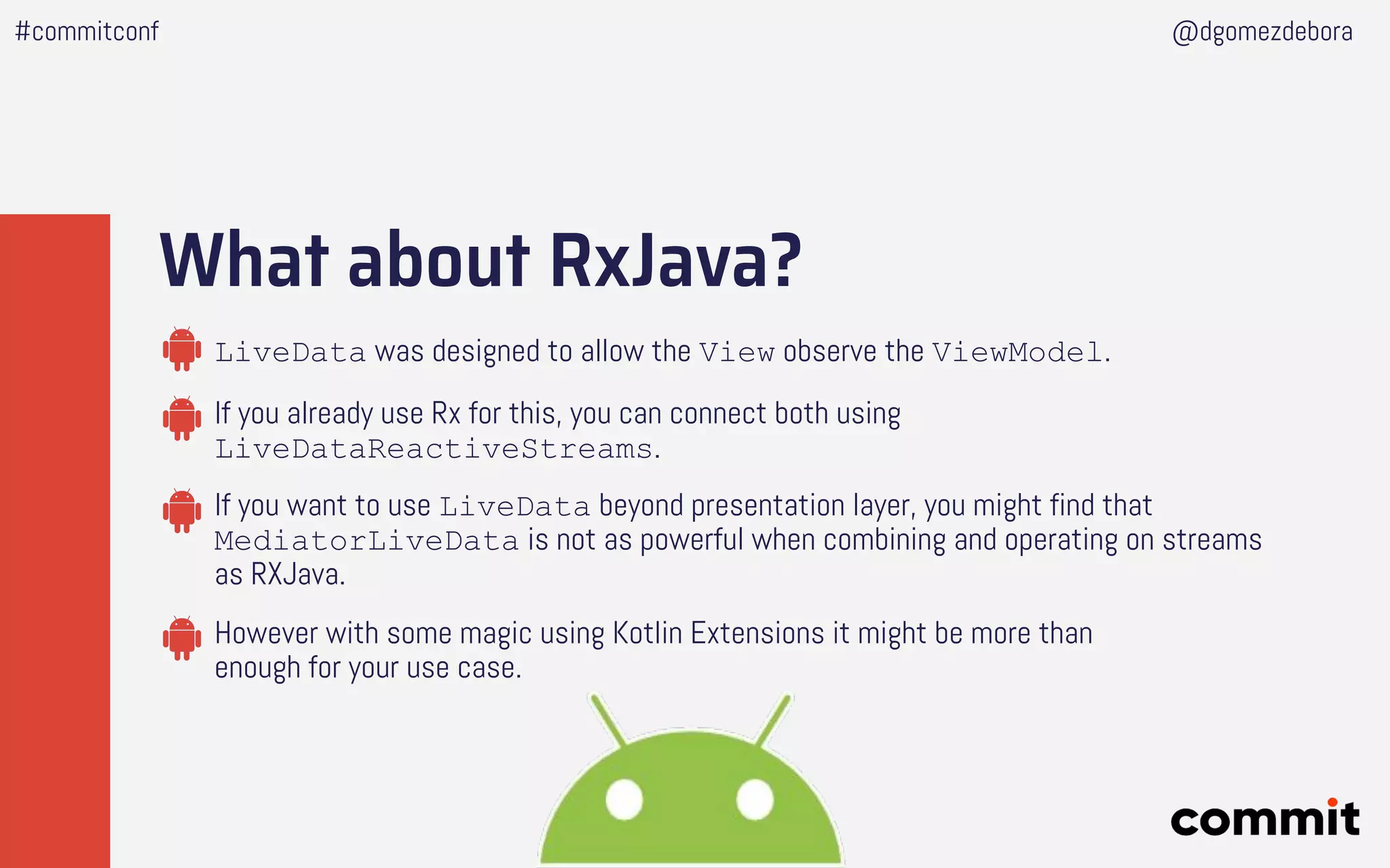 What about RxJava?
If you already use Rx for this, you can connect both using
LiveDataReactiveStreams.
LiveData was designed to allow the View observe the ViewModel.
If you want to use LiveData beyond presentation layer, you might find that
MediatorLiveData is not as powerful when combining and operating on streams
as RXJava.
However with some magic using Kotlin Extensions it might be more than
enough for your use case.
#commitconf @dgomezdebora
 