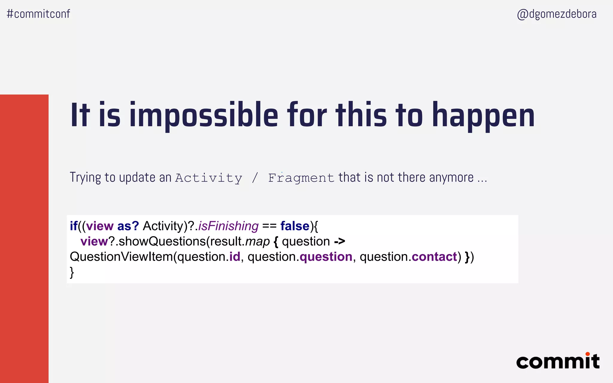 It is impossible for this to happen
Trying to update an Activity / Fragment that is not there anymore …
#commitconf @dgomezdebora
if((view as? Activity)?.isFinishing == false){
view?.showQuestions(result.map { question ->
QuestionViewItem(question.id, question.question, question.contact) })
}
 