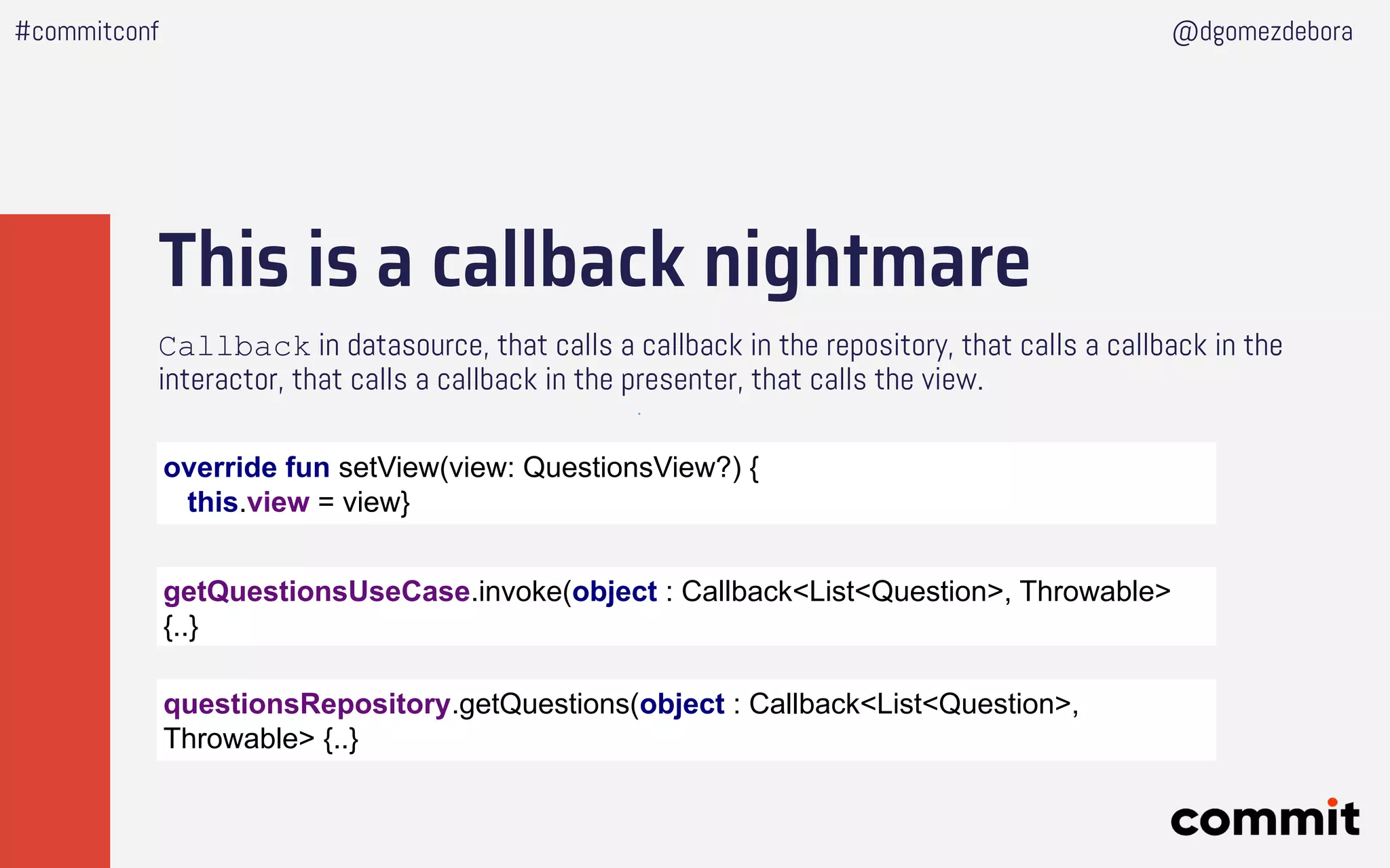 This is a callback nightmare
Callback in datasource, that calls a callback in the repository, that calls a callback in the
interactor, that calls a callback in the presenter, that calls the view.
#commitconf @dgomezdebora
getQuestionsUseCase.invoke(object : Callback<List<Question>, Throwable>
{..}
questionsRepository.getQuestions(object : Callback<List<Question>,
Throwable> {..}
override fun setView(view: QuestionsView?) {
this.view = view}
 