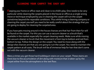 CLEANING YOUR CARPET THE EASY WAY

Keeping your home or office neat and clean is no child's play. One needs to be very
particular while cleaning the carpets placed in the house or office as a single wrong
move or technique employed by you in cleaning the carpet will ruin the carpet
sometimes beyond the reparable conditions. Thus while hiring a cleaning company or
cleaning the carpet yourself you need to be really careful about the strategy that you
are going to deploy for cleaning the carpeted area.

If you have pets moving around in the house chances are that hair from their fur will
be found on the carpet. For this you can use a vacuum cleaner or a brush that’s
available in the market especially for carpet cleaning needs. Make sure while moving
the vacuum cleaner or brush that the movement is from top to bottom and not from
bottom to top. Follow the design on the carpet. You need to move along with the
design else chances are that you are going to ruin the carpet. You need to maintain the
carpet pattern at all costs. The brush will be of immense help for hair that don’t come
out with the vacuum cleaner.

Many a times you get those hard bubblegum stains on your carpet. These stains are
there due to the accumulation of dirt along with moisture that is taken up by the
carpet either from the atmosphere or the wet floor.
 