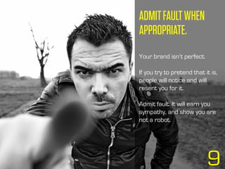 ADMITFAULTWHEN
APPROPRIATE.
Your brand isn’t perfect.
If you try to pretend that it is,
people will notice and will
resent you for it.
Admit fault. It will earn you
sympathy, and show you are
not a robot.
9
 