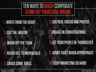 1.WRITEFROMTHEHEART
2.CUTTHEJARGON
3.SHOWOFFTHETEAM
4.REACHOUTTOINDIVIDUALS
5.CRACKSOMEJOKES
6.USEREALVIDEOSANDPHOTOS
7.ENGAGEINCONVERSATIONS
8.LETYOURPEOPLEBETHEMSELVES
9.ADMITFAULTWHENAPPROPRIATE
10.STOPMARKETINGSOHARD
TENWAYSTOWASHCORPORATE
STINKOFFYOURCOOLBRAND
@slidesthatrock@jaysondemers
 