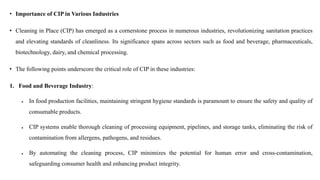 • Importance of CIP in Various Industries
• Cleaning in Place (CIP) has emerged as a cornerstone process in numerous industries, revolutionizing sanitation practices
and elevating standards of cleanliness. Its significance spans across sectors such as food and beverage, pharmaceuticals,
biotechnology, dairy, and chemical processing.
• The following points underscore the critical role of CIP in these industries:
1. Food and Beverage Industry:
 In food production facilities, maintaining stringent hygiene standards is paramount to ensure the safety and quality of
consumable products.
 CIP systems enable thorough cleaning of processing equipment, pipelines, and storage tanks, eliminating the risk of
contamination from allergens, pathogens, and residues.
 By automating the cleaning process, CIP minimizes the potential for human error and cross-contamination,
safeguarding consumer health and enhancing product integrity.
 