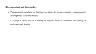 2.Pharmaceuticals and Biotechnology:
 Pharmaceutical manufacturing facilities must adhere to stringent regulatory requirements to
ensure product safety and efficacy.
 CIP plays a crucial role in achieving the required levels of cleanliness and sterility in
equipment used for drug
 