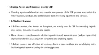 • Cleaning Agents and Chemicals Used in CIP:
• Cleaning agents and chemicals are essential components of the CIP process, responsible for
removing soils, residues, and contaminants from processing equipment and surfaces.
• 1.Alkaline Cleaners:
• Alkaline cleaners, also known as detergents, are widely used in CIP for removing organic
soils such as fats, oils, proteins, and sugars.
• These cleaners typically contain alkaline ingredients such as caustic soda (sodium hydroxide)
or potassium hydroxide, along with surfactants and chelating agents.
• Alkaline cleaners are effective at breaking down organic residues and emulsifying soils,
facilitating their removal during the cleaning process.
 