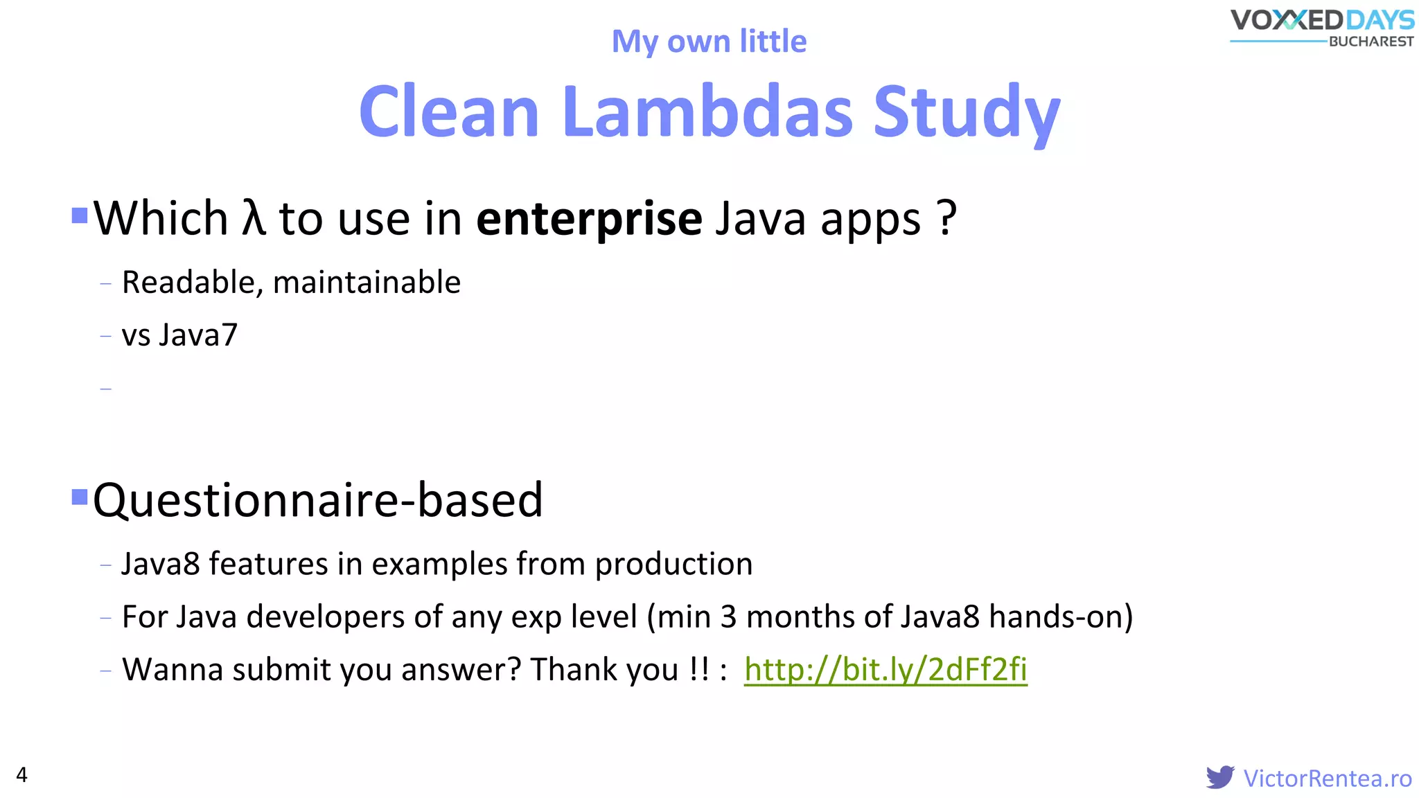 VictorRentea.ro
Which λ to use in enterprise Java apps ?
- Readable, maintainable
- vs Java7
-
Questionnaire-based
- Java8 features in examples from production
- For Java developers of any exp level (min 3 months of Java8 hands-on)
- Wanna submit you answer? Thank you !! : http://bit.ly/2dFf2fi
My own little
Clean Lambdas Study
4
 
