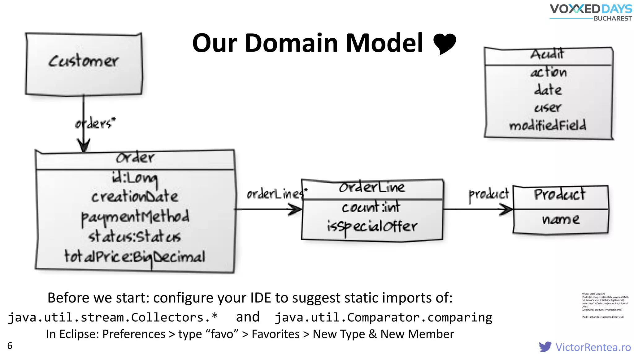 VictorRentea.ro
// Cool Class Diagram
[Order|id:Long;creationDate;paymentMeth
od;status:Status;totalPrice:BigDecimal]-
orderLines*>[OrderLine|count:int;isSpecial
Offer]
[OrderLine]-product>[Product|name]
[Audit|action;date;user;modifiedField]
Before we start: configure your IDE to suggest static imports of:
java.util.stream.Collectors.* and java.util.Comparator.comparing
In Eclipse: Preferences > type “favo” > Favorites > New Type & New Member
Our Domain Model 
6
 