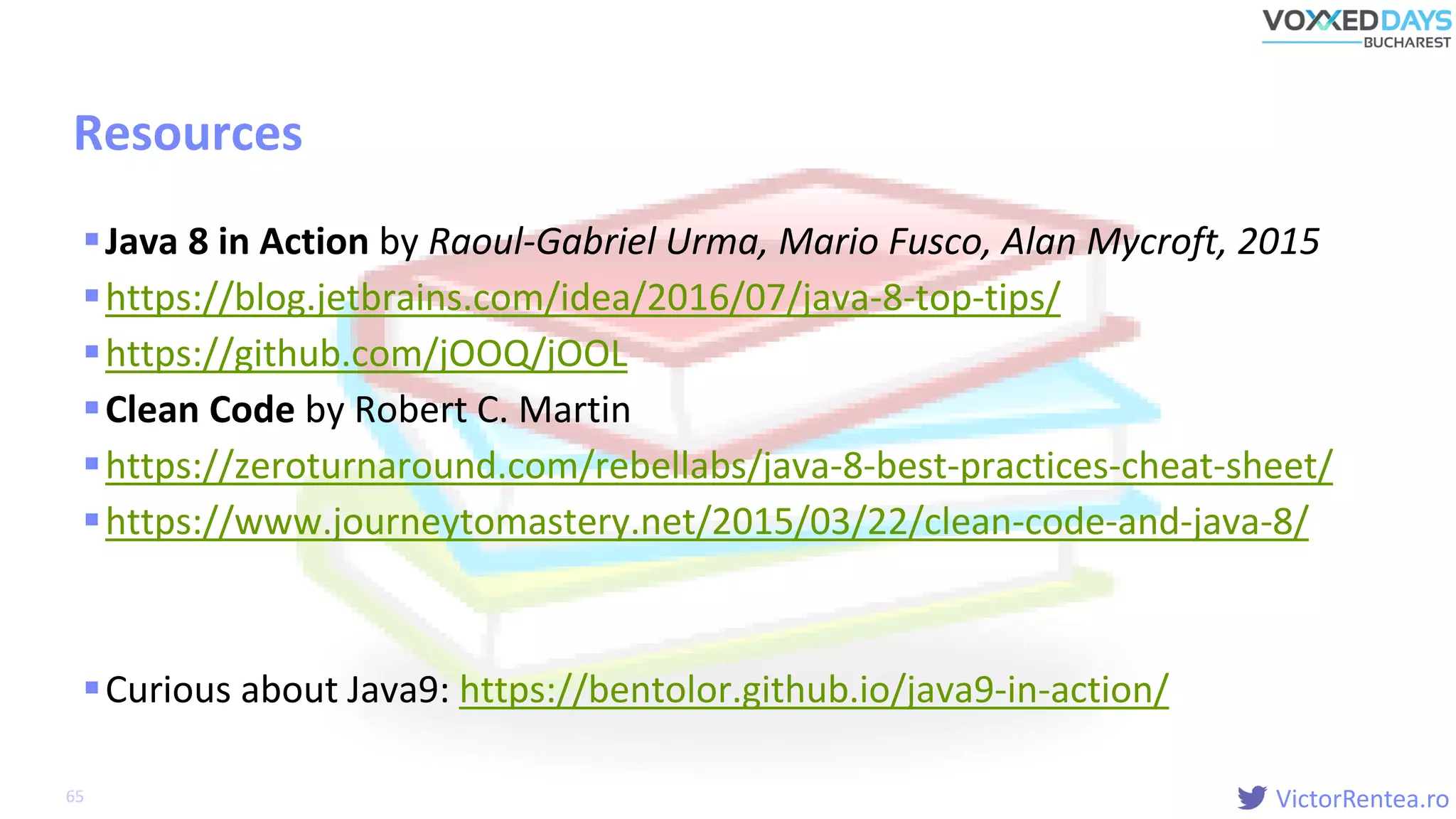 VictorRentea.ro
Resources
Java 8 in Action by Raoul-Gabriel Urma, Mario Fusco, Alan Mycroft, 2015
https://blog.jetbrains.com/idea/2016/07/java-8-top-tips/
https://github.com/jOOQ/jOOL
Clean Code by Robert C. Martin
https://zeroturnaround.com/rebellabs/java-8-best-practices-cheat-sheet/
https://www.journeytomastery.net/2015/03/22/clean-code-and-java-8/
Curious about Java9: https://bentolor.github.io/java9-in-action/
65
 