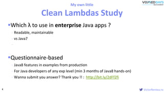 VictorRentea.ro
Which λ to use in enterprise Java apps ?
- Readable, maintainable
- vs Java7
-
Questionnaire-based
- Java8 features in examples from production
- For Java developers of any exp level (min 3 months of Java8 hands-on)
- Wanna submit you answer? Thank you !! : http://bit.ly/2dFf2fi
My own little
Clean Lambdas Study
4
 
