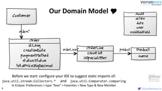VictorRentea.ro
// Cool Class Diagram
[Order|id:Long;creationDate;paymentMeth
od;status:Status;totalPrice:BigDecimal]-
orderLines*>[OrderLine|count:int;isSpecial
Offer]
[OrderLine]-product>[Product|name]
[Audit|action;date;user;modifiedField]
Before we start: configure your IDE to suggest static imports of:
java.util.stream.Collectors.* and java.util.Comparator.comparing
In Eclipse: Preferences > type “favo” > Favorites > New Type & New Member
Our Domain Model 
6
 