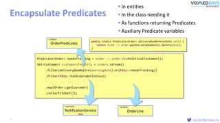 VictorRentea.ro
public static Predicate<Order> deliveryDueBefore(Date date) {
return order -> order.getDeliveryDueDate().before(date);
}
Clean Lambdas
Encapsulate Predicates
Predicate<Order> needsTracking = order -> order.hasPoliticalCustomer();
Set<Customer> customersToNotify = orders.stream()
.filter(order -> order.getDeliveryDueDate().before(warningDate) &&
order.getOrderLines().stream()
.anyMatch(line -> line.getStatus() != Status.IN_STOCK))
.map(Order::getCustomer)
.collect(toSet());
.filter(order -> order.getDeliveryDueDate().before(warningDate))
.filter(order -> order.getOrderLines().stream()
.anyMatch(line -> line.getStatus() != Status.IN_STOCK))(OrderLine::isNotInStock))
.filter(this::hasOrdersNotInStock)
<entity>
OrderLine
<service>
NotificationService
(this)
OrderPredicates.deliveryDueBefore(warningDate))deliveryDueBefore(warningDate)).or(this::needsTracking))
<utility>
OrderPredicates
 In entities
 In the class needing it
 As functions returning Predicates
 Auxiliary Predicate variables
62
 