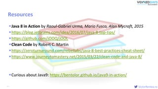 VictorRentea.ro
Resources
Java 8 in Action by Raoul-Gabriel Urma, Mario Fusco, Alan Mycroft, 2015
https://blog.jetbrains.com/idea/2016/07/java-8-top-tips/
https://github.com/jOOQ/jOOL
Clean Code by Robert C. Martin
https://zeroturnaround.com/rebellabs/java-8-best-practices-cheat-sheet/
https://www.journeytomastery.net/2015/03/22/clean-code-and-java-8/
Curious about Java9: https://bentolor.github.io/java9-in-action/
65
 