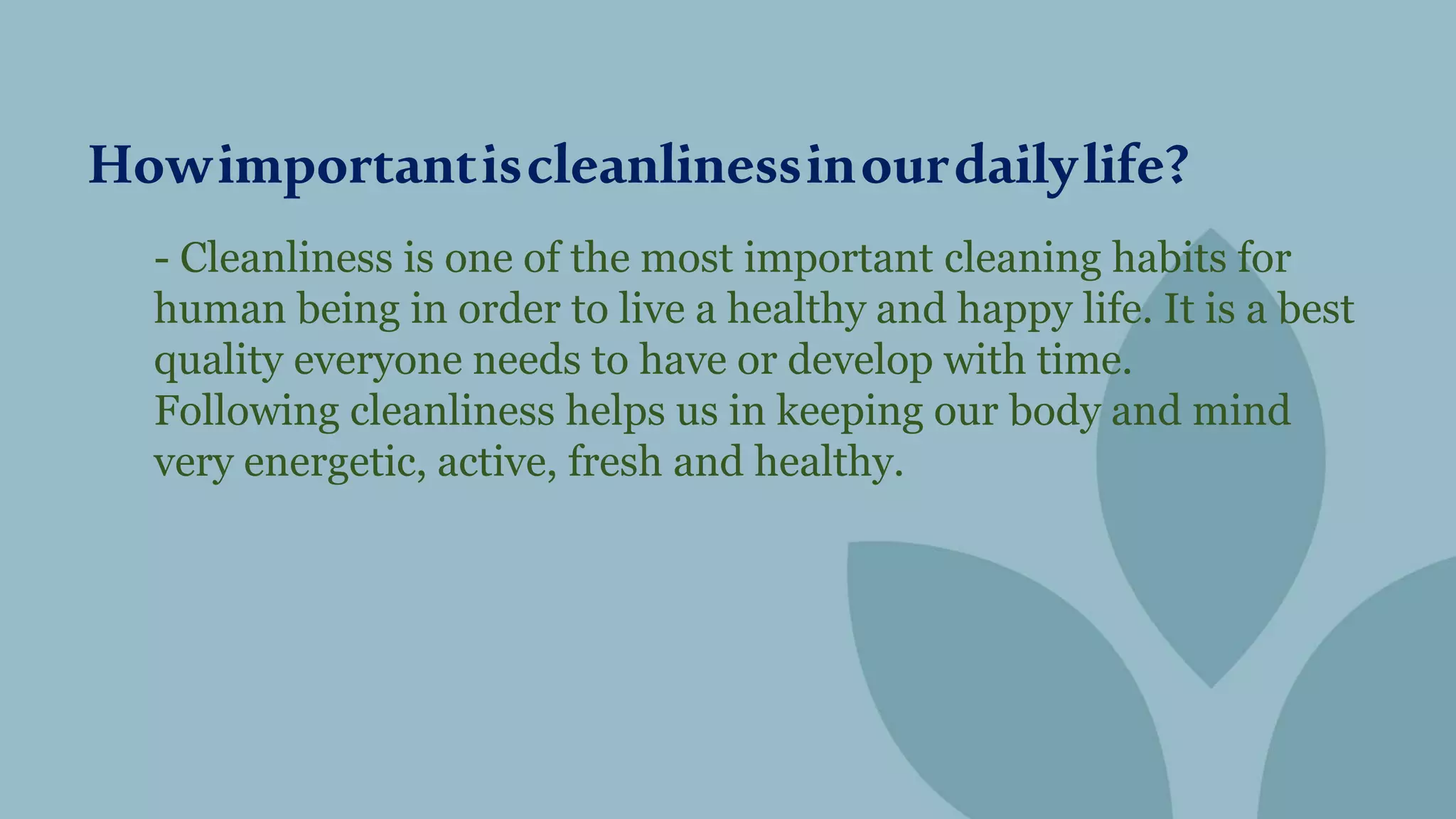 - Cleanliness is one of the most important cleaning habits for
human being in order to live a healthy and happy life. It is a best
quality everyone needs to have or develop with time.
Following cleanliness helps us in keeping our body and mind
very energetic, active, fresh and healthy.
Howimportantiscleanlinessinourdailylife?