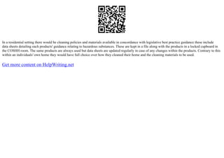 In a residential setting there would be cleaning policies and materials available in concordance with legislative best practice guidance these include
data sheets detailing each products' guidance relating to hazardous substances. These are kept in a file along with the products in a locked cupboard in
the COSHH room. The same products are always used but data sheets are updated regularly in case of any changes within the products. Contrary to this
within an individuals' own home they would have full choice over how they cleaned their home and the cleaning materials to be used.
Get more content on HelpWriting.net
 