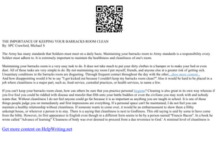 THE IMPORTANCE OF KEEPING YOUR BARRACKS ROOM CLEAN
By: SPC Crawford, Michael S
The Army has many standards that Soldiers must meet on a daily basis. Maintaining your barracks room to Army standards is a responsibility every
Soldier must adhere to. It is extremely important to maintain the healthiness and cleanliness of one's room.
Maintaining your barracks room is a very easy task to do. It does not take much to put your dirty clothes in a hamper or to make your bed or even
dust. All of those tasks are very simple to do. By not maintaining my room I put myself, friends, and anyone else at a greater risk of getting sick.
Unsanitary conditions in the barracks room are disgusting. Through frequent contact throughout the day with the other...show more content...
And how disappointing would it be to say "I got kicked out because I couldn't keep my barracks room clean?" Also it would be hard to be placed in a
job where cleanliness is a major part, such as, food service, custodial practices, or health services, to name a few.
If you can't keep your barracks room clean, how can others be sure that you practice personal hygiene? Cleaning is also great in its own way whereas if
you live foul you could be riddled with disease and transfer that filth unto your battle buddies or even the civilians you may work with and nobody
wants that. Without cleanliness I do not feel anyone could go far because it is as important as anything you are taught in school. It is one of those
things people judge you on immediately and first impressions are everything. If a personal space can't be maintained, I do not feel you can
maintain a healthy relationship without cleanliness. If someone wants to come over, it would be an embarrassment to show them a filthy
unkempt house, or wherever a person is to stay. There is a saying that cleanliness is next to Godliness. This old saying is said by some to have come
from the bible. However, its first appearance in English even though in a different form seems to be by a person named "Francis Bacon". In a book he
wrote called "Advance of learning" 'Cleanness of body was ever deemed to proceed from a due reverence to God.' A minimal level of cleanliness is
Get more content on HelpWriting.net
 