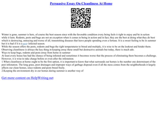 Persuasive Essay On Cleanliness At Home
Winter is gone, summer is here, of course the best season since with the favorable condition every being feels it right to enjoy and be in action
while it lasts. Rodents, pests and bugs are not an exception when it comes to being in action and in fact, they are the best at doing what they do best
which is destroying, annoying and worse of all, transmitting diseases that leave people spending even a fortune. It is a sweet feeling to be in summer
but it is bad if it is a pest–infected season.
While the season offers the pests, rodents and bugs the right temperatures to breed and multiply, it is wise to be on the lookout and hinder them.
Observing cleanliness is always the key thing in keeping away these small but destructive animals but today, there is much ado.
Ways to keep bugs, rodents and pests away from home in summer
At least every house has had the chance of being infested and sometimes it becomes worse that the process of eliminating them becomes a challenge.
However, it is wise to take charge before or even after the infestation.
1.When cleanliness at home ought to be the first option, it is important to know that what surrounds our homes is the number one determinant of the
pest infestation. The long grass, poor drainages and improper ways of garbage disposal even if all the mess comes from the neighborhoods it largely
affects our clean homes, since rodents and pests breed freely.
2.Keeping the environment dry in our homes during summer is another way of
Get more content on HelpWriting.net
 