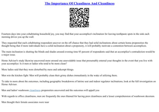 The Importance Of Cleanliness And Cleanliness
Fourteen days into your cohabitating household joy, you may find that your accomplice's inclination for leaving toothpaste spots in the sink each
morning drives you up the wall.
They requested that each cohabitating respondent uncover on the off chance that they had solid inclinations about certain home propensities the
thought being that if more individuals have a solid inclination about a propensity, it will probably motivate a contention between accomplices.
The main inclination is shutting the blinds and shades around evening time 85 percent of respondents said that an accomplice's contradiction would be
a major issue.
Home Advisor's study likewise uncovered more around one unavoidable issue that presumably entered your thoughts in the event that you live with
your accomplice: Is it men or ladies who tend to be more clean?
More ladies said that they were disturbed by mess and unkempt things.
Men win the kitchen fight: Men will probably clean their grimy dishes immediately in the wake of utilizing them.
To take in more about the outcomes, including geographic breakdowns of latrine seat and indoor regulator inclinations, look at the full investigation on
Home Advisor.
Men and ladies' washroom cleanliness propensities uncovered and the outcomes will appall you
With regards to office cleanliness, men are frequently the ones blamed for having poor cleanliness and a lesser comprehension of washroom decorum.
Men thought their female associates were near
 