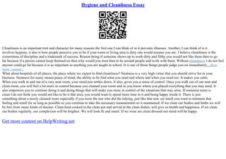 Hygiene and Cleanliness Essay
Cleanliness is an important trait and character for many reasons the first one I can think of in it prevents illnesses. Another, I can think of is it
involves hygiene, it also is how people perceive you to be if your room or living area is dirty one would assume you are. I believe cleanliness is the
cornerstone of discipline and a trademark of success. Reason being if someone shows up to work dirty and filthy you would not like them then to go
far because if a person cannot keep themselves then why would you trust then to be around people and work with them. Without cleanliness I do not feel
anyone could go far because it is as important as anything you are taught in school. It is one of those things people judge you on immediately...show
more content...
What about hospitals of all places, the place where we expect to find cleanliness? Neatness is a very high virtue that you should strive for in your
business. Neatness for many means peace of mind, the ability to be find what you need and where and when you need too. It makes you calm.
When you walk in and out of a very neat room, your mind just settles down. It also, gives you a sense of control. Once you walk out of our neat and
clean room, you will feel a lot more in control because you cleaned your room and so you know where you placed everything that you may need. It
also empowers you to continue doing it and doing things that will make you more in control of the situations that may arise. If someone room is
clean I do not think you would not like to be it that area, you would want to spend more time in it and being happy inside it. There is just
something about a newly cleaned room especially if you were the one who did the tidying, just like that new car smell you want to maintain that
feeling and smell for as long as possible so you continue to take the necessary measurement so it maintained. If we clean our bodies and limbs we will
be free from many kinds of disease. Clean food cooked in the clean pot and served in the clean dishes, will give us health and happiness. If we clean
our bodies regularly, our complexion will be brighter. We will look fit and smart. If we wear are clean dressed our mind will be happy.
Get more content on HelpWriting.net
 