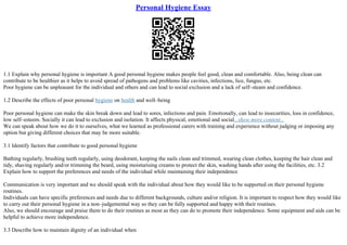 Personal Hygiene Essay
1.1 Explain why personal hygiene is important A good personal hygiene makes people feel good, clean and comfortable. Also, being clean can
contribute to be healthier as it helps to avoid spread of pathogens and problems like cavities, infections, lice, fungus, etc.
Poor hygiene can be unpleasant for the individual and others and can lead to social exclusion and a lack of self–steam and confidence.
1.2 Describe the effects of poor personal hygiene on health and well–being
Poor personal hygiene can make the skin break down and lead to sores, infections and pain. Emotionally, can lead to insecurities, loss in confidence,
low self–esteem. Socially it can lead to exclusion and isolation. It affects physical, emotional and social...show more content...
We can speak about how we do it to ourselves, what we learned as professional carers with training and experience without judging or imposing any
option but giving different choices that may be more suitable.
3.1 Identify factors that contribute to good personal hygiene
Bathing regularly, brushing teeth regularly, using deodorant, keeping the nails clean and trimmed, wearing clean clothes, keeping the hair clean and
tidy, shaving regularly and/or trimming the beard, using moisturising creams to protect the skin, washing hands after using the facilities, etc. 3.2
Explain how to support the preferences and needs of the individual while maintaining their independence
Communication is very important and we should speak with the individual about how they would like to be supported on their personal hygiene
routines.
Individuals can have specific preferences and needs due to different backgrounds, culture and/or religion. It is important to respect how they would like
to carry out their personal hygiene in a non–judgemental way so they can be fully supported and happy with their routines.
Also, we should encourage and praise them to do their routines as most as they can do to promote their independence. Some equipment and aids can be
helpful to achieve more independence.
3.3 Describe how to maintain dignity of an individual when
 