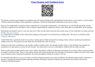 Clean: Hygiene and Cleanliness Essay
The barracks are places great emphasis on cleanliness and well–being, both physically and leadership. In these places, even as much as a clean window
is linked to physical cleanliness. More importantly, cleanliness is termed an indispensable fundamental of our role as a leader.
However, this fundamental is sometimes hard to understand for some people, unfortunately, is not reflected in our cilivilian life practically. Serious
reflection is required on our individual as well as collective teamworking to complete any thing to show others that we as individuals can do anything
Maintaining your barracks room is a very easy task to do. It does not take much to put your dirty clothes away or evem wash them or to make your rack
or even...show more content...
It is evident that even students of elite schools throw garbage on the ground even in the presence of garbage bins. This shows our attitude towards
cleanliness and hygiene.
Another habit that is commonly found in our society is spitting openly. People spit paan from running vehicles without considering the pedestrians
walking on the road. This practice not only affects the environment but is also an eyesore.
Another area that needs consideration is the horrible condition of public toilets. The shortage of public toilets is a big challenge, hence people are
compelled to use open spaces to answer the call of nature. The toilets that do exist are in such pathetic condition that one cannot use them.
There are many other examples which can be cited to indicate the pathetic condition of cleanliness and hygiene in our society. Hence, conscious efforts
are needed to tackle this issue. There is a dire need to educate and sensitise people about the importance of cleanliness in light of our faith. In this regard
social institutions such as educational institutions, the media and religious institutions can play a vital role.
It is essential to provide civic education in order to train the younger generations of a society. In Pakistan, the education system needs to transform its
practices. Teaching and learning material regarding cleanliness and hygiene should be included in the curriculum and textbooks. Educational
institutions should demonstrate
 