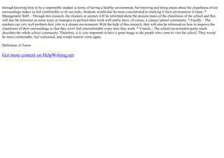 through knowing how to be a responsible student in terms of having a healthy environment, but knowing and being aware about the cleanliness of our
surroundings makes us feel comfortable to do our tasks. Students would also be more concentrated in studying if their environment is clean. *
Management Staff – Through this research, the cleaners or janitors will be informed about the present status of the cleanliness of the school and they
will also be informed on some ways or strategies to perform their work well and to have, of course, a cleaner school community. * Faculty – The
teachers can very well perform their jobs in a cleaner environment. With the help of this research, they will also be informed on how to improve the
cleanliness of their surroundings so that they won't feel uncomfortable every time they work. * Visitors – The school environment pretty much
describes the whole school community. Therefore, it is very important to have a great image to the people who come to visit the school. They would
be more comfortable, feel welcomed, and would want to come again.
Definition of Terms
Get more content on HelpWriting.net
 