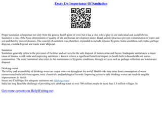 Essay On Importance Of Sanitation
Proper sanitation is important not only from the general health point of view but it has a vital role to play in our individual and social life too.
Sanitation is one of the basic determinants of quality of life and human development index. Good sanitary practices prevent contamination of water and
soil and thereby prevent diseases. The concept of sanitation was, therefore, expanded to include personal hygiene, home sanitation, safe water, garbage
disposal, excreta disposal and waste water disposal.
Sanitation
Sanitation generally refers to the provision of facilities and services for the safe disposal of human urine and faeces. Inadequate sanitation is a major
cause of disease world–wide and improving sanitation is known to have a significant beneficial impact on health both in households and across
communities. The word 'sanitation' also refers to the maintenance of hygienic conditions, through services such as garbage collection and wastewater
disposal.
Drinking–water
The safety and accessibility of drinking–water are major concerns throughout the world. Health risks may arise from consumption of water
contaminated with infectious agents, toxic chemicals, and radiological hazards. Improving access to safe drinking–water can result in tangible
improvements to health.
Issues and Challenges for adequate sanitation and drinking water:
India has long faced the challenge of providing safe drinking water to over 700 million people in more than 1.5 million villages. In
Get more content on HelpWriting.net
 