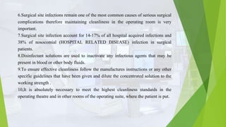 6.Surgical site infections remain one of the most common causes of serious surgical
complications therefore maintaining cleanliness in the operating room is very
important.
7.Surgical site infection account for 14-17% of all hospital acquired infections and
38% of nosocomial (HOSPITAL RELATED DISEASE) infection in surgical
patients.
8.Disinfectant solutions are used to inactivate any infectious agents that may be
present in blood or other body fluids.
9.To ensure effective cleanliness follow the manufactures instructions or any other
specific guidelines that have been given and dilute the concentrated solution to the
working strength .
10,It is absolutely necessary to meet the highest cleanliness standards in the
operating theatre and in other rooms of the operating suite, where the patient is put.
 