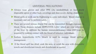 UNIVERSAL PRECAUTIONS:
 Always wear gloves and other PPE (As needed)Mask or face shield
disposable apron or other body coverings and shoe covers during cleanliness.
 Blood spills at work can be frightening to some individuals. Blood cleanup is
necessary and can be perform safely.
 There are several serious illness that can be transmitted through exposure to
blood. These diseases include HEPATITIS A,B,C which are viral infections
of the liver. In addition the human immunodeficiency virus (HIV)can be
acquired by making contact with the blood of infection individuals.
 Sodium hypochlorite 0.5% bleach is used to manage blood spillage
management.
 If the blood spill has dried ,soak the area, or scrub the area with disposable
towels and disinfectant towels and disinfectant as needed.
 