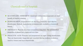 Chemicals used in hospitals
 QUATERNARY AMMONIUM: Quaternary ammonium compounds are used
broadly in routine cleaning.
 HYPOCHLORITE: Hypochlorite's are the most commonly used chlorine
disinfectants .Sodium hypochlorite is commercially available as household
bleach.
 PHENOLICS: Phenolic have been around for a long time. The antimicrobial
properties of phenol have improved over time.
 PERACETIC ACID: Peracetic acid preparations are rapid acting disinfectants.
They are bactericidal, fungicidal and virucidial (having tendency to destroy
inactive viruses) and myco-bactericidal.
 