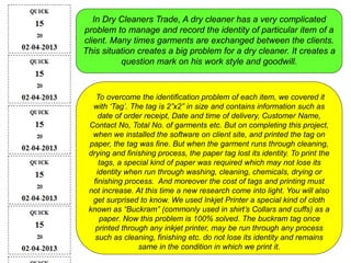 In Dry Cleaners Trade, A dry cleaner has a very complicated
problem to manage and record the identity of particular item of a
client. Many times garments are exchanged between the clients.
This situation creates a big problem for a dry cleaner. It creates a
question mark on his work style and goodwill.
To overcome the identification problem of each item, we covered it
with ‘Tag’. The tag is 2”x2” in size and contains information such as
date of order receipt, Date and time of delivery, Customer Name,
Contact No, Total No. of garments etc. But on completing this project,
when we installed the software on client site, and printed the tag on
paper, the tag was fine. But when the garment runs through cleaning,
drying and finishing process, the paper tag lost its identity. To print the
tags, a special kind of paper was required which may not lose its
identity when run through washing, cleaning, chemicals, drying or
finishing process. And moreover the cost of tags and printing must
not increase. At this time a new research come into light. You will also
get surprised to know. We used Inkjet Printer a special kind of cloth
known as “Buckram” (commonly used in shirt’s Collars and cuffs) as a
paper. Now this problem is 100% solved. The buckram tag once
printed through any inkjet printer, may be run through any process
such as cleaning, finishing etc. do not lose its identity and remains
same in the condition in which we print it.
 