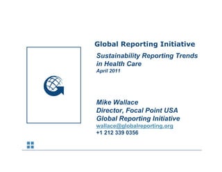 Sustainability Reporting Trends
            Global Reporting Initiative
            Sustainability R
            S t i bilit Reporting Trends
                             ti T     d
            in Health Care
            April 2011




            Mike Wallace
            Director, Focal Point USA
            Global Reporting Initiative
            wallace@globalreporting.org
            +1 212 339 0356
 