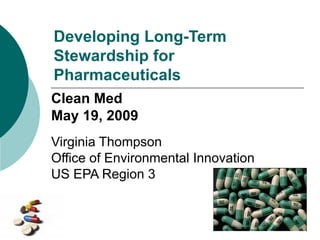 Developing Long-Term
Stewardship for
Pharmaceuticals
Clean Med
May 19, 2009
Virginia Thompson
Office of Environmental Innovation
US EPA Region 3
 