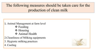 1. Animal Management at farm level
 Feeding
 Housing
 Animal Health
2.Cleanliness of Milking equipments
3. Hygienic milking practices
4. Cooling
The following measures should be taken care for the
production of clean milk
 