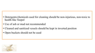 • Detergents/chemicals used for cleaning should be non-injurious, non-toxic to
health like Teepol
• Use of ash or mud not recommended
• Cleaned and sanitized vessels should be kept in inverted position
• Open buckets should not be used
 