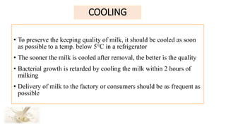 COOLING
• To preserve the keeping quality of milk, it should be cooled as soon
as possible to a temp. below 5°C in a refrigerator
• The sooner the milk is cooled after removal, the better is the quality
• Bacterial growth is retarded by cooling the milk within 2 hours of
milking
• Delivery of milk to the factory or consumers should be as frequent as
possible
 
