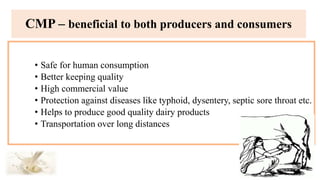 • Safe for human consumption
• Better keeping quality
• High commercial value
• Protection against diseases like typhoid, dysentery, septic sore throat etc.
• Helps to produce good quality dairy products
• Transportation over long distances
CMP – beneficial to both producers and consumers
 