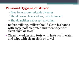 Personal Hygiene of Milker
Free from communicable diseases
Should wear clean clothes, nails trimmed
Should neither eat or spit anything
• Before milking, milker should clean his hands
with soap, potable water and then wipe with
clean cloth or towel
• Clean the udder and teats with luke warm water
and wipe with clean cloth or towel
 