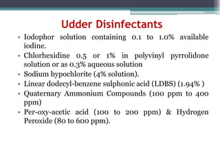 Udder Disinfectants
• Iodophor solution containing 0.1 to 1.0% available
iodine.
• Chlorhexidine 0.5 or 1% in polyvinyl pyrrolidone
solution or as 0.3% aqueous solution
• Sodium hypochlorite (4% solution).
• Linear dodecyl-benzene sulphonic acid (LDBS) (1.94% )
• Quaternary Ammonium Compounds (100 ppm to 400
ppm)
• Per-oxy-acetic acid (100 to 200 ppm) & Hydrogen
Peroxide (80 to 600 ppm).
 