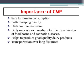 Safe for human consumption
 Better keeping quality
 High commercial value
 Dirty milk is a rich medium for the transmission
of food borne and zoonotic diseases.
 Helps to produce good quality dairy products
 Transportation over long distances
Importance of CMP
 